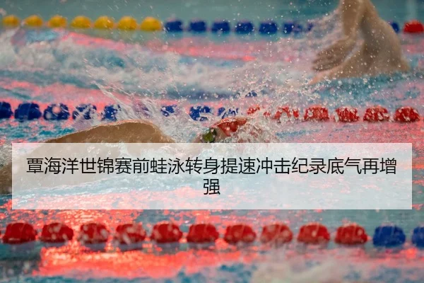 覃海洋世锦赛前蛙泳转身提速冲击纪录底气再增强